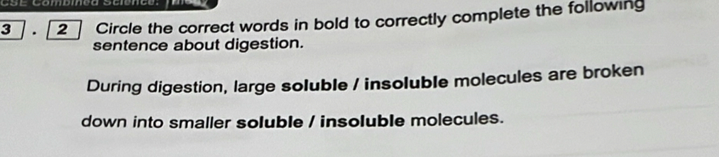 CSé Combmõd sélencó. 
3 . 2 Circle the correct words in bold to correctly complete the following 
sentence about digestion. 
During digestion, large soluble / insoluble molecules are broken 
down into smaller soluble / insoluble molecules.