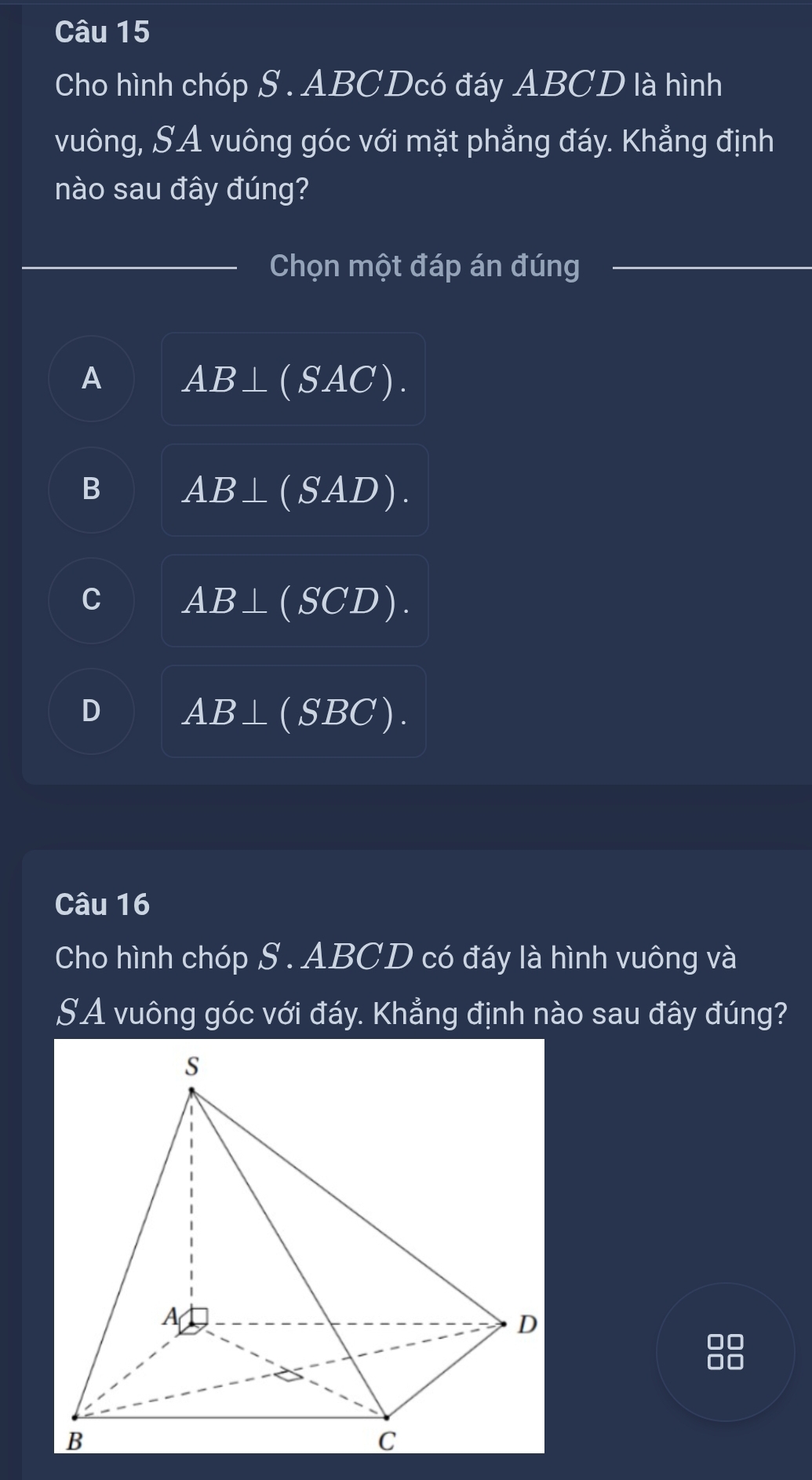 Cho hình chóp S . ABCDcó đáy ABCD là hình
vuông, SA vuông góc với mặt phẳng đáy. Khẳng định
nào sau đây đúng?
Chọn một đáp án đúng
A AB⊥ (SAC).
B AB⊥ (SAD).
C AB⊥ (SCD).
D AB⊥ (SBC). 
Câu 16
Cho hình chóp S . ABCD có đáy là hình vuông và
SA vuông góc với đáy. Khẳng định nào sau đây đúng?
00