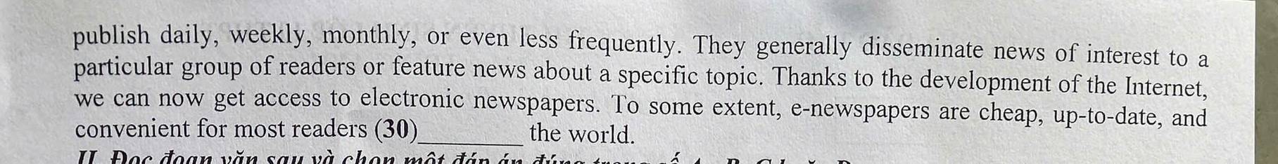 publish daily, weekly, monthly, or even less frequently. They generally disseminate news of interest to a 
particular group of readers or feature news about a specific topic. Thanks to the development of the Internet, 
we can now get access to electronic newspapers. To some extent, e-newspapers are cheap, up-to-date, and 
convenient for most readers (30)_ the world. 
II Đọc đoạn văn sau và chon một đáp án