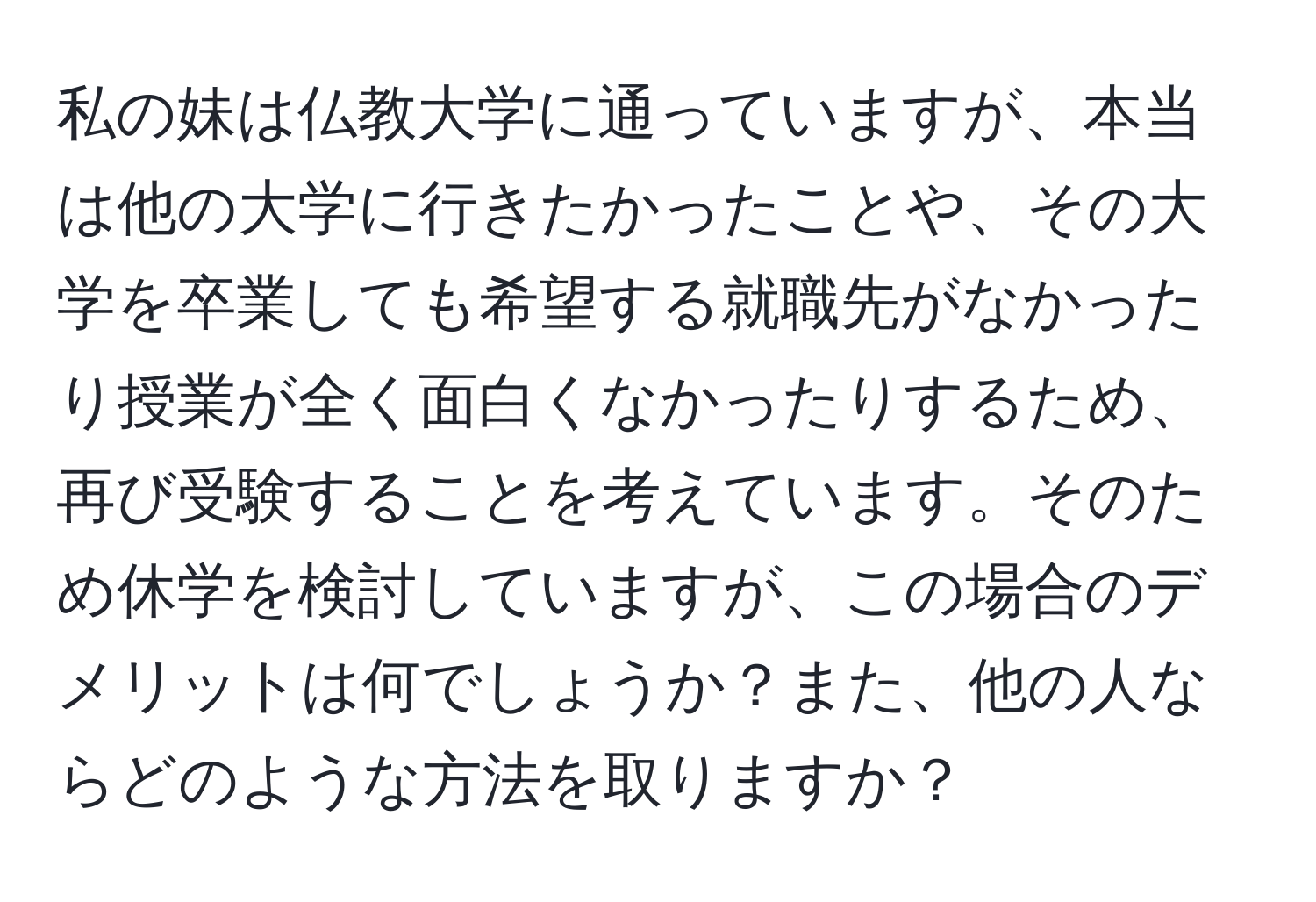 私の妹は仏教大学に通っていますが、本当は他の大学に行きたかったことや、その大学を卒業しても希望する就職先がなかったり授業が全く面白くなかったりするため、再び受験することを考えています。そのため休学を検討していますが、この場合のデメリットは何でしょうか？また、他の人ならどのような方法を取りますか？