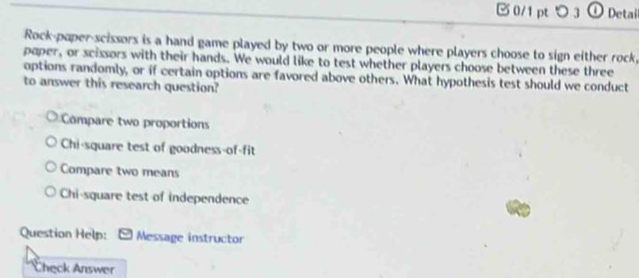 つ 3 ① Detai
Rock-paper-scissors is a hand game played by two or more people where players choose to sign either rock,
paper, or scissors with their hands. We would like to test whether players choose between these three
options randomly, or if certain options are favored above others. What hypothesis test should we conduct
to answer this research question?
Compare two proportions
Chi-square test of goodness-of-fit
Compare two means
Chi-square test of independence
Question Help: Message instructor
Check Answer