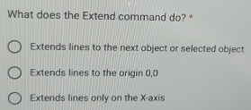 What does the Extend command do? *
Extends lines to the next object or selected object
Extends lines to the origin 0, 0
Extends lines only on the X-axis