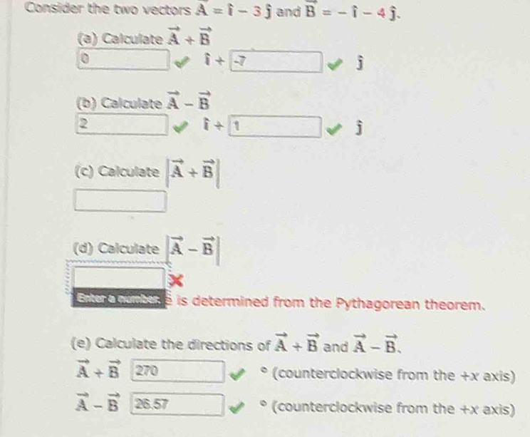 Consider the two vectors vector A=hat i-3hat j and vector B=-hat i-4hat j. 
(a) Calculate vector A+vector B
0
1+7
J
(b) Calculate vector A-vector B
2 □° i+1 j
_ =
(c) Calculate |vector A+vector B|
□ 
(d) Calculate |vector A-vector B|
Ene ouptere is determined from the Pythagorean theorem. 
(e) Calculate the directions of vector A+vector B and vector A-vector B.
vector A+vector B 270 (counterclockwise from the +x axis)
vector A-vector B 26.57 (counterclockwise from the +x axis) 
odot