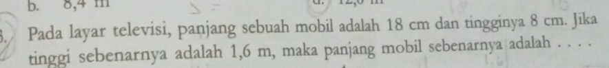 b. 8,4 m a
3. Pada layar televisi, panjang sebuah mobil adalah 18 cm dan tingginya 8 cm. Jika
tinggi sebenarnya adalah 1,6 m, maka panjang mobil sebenarnya adalah . . . .