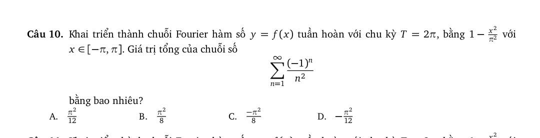 Khai triển thành chuỗi Fourier hàm số y=f(x) tuần hoàn với chu kỳ T=2π , bằng 1- x^2/π^2  với
x∈ [-π ,π ]. Giá trị tổng của chuỗi số
sumlimits _(n=1)^(∈fty)frac (-1)^nn^2
bằng bao nhiêu?
A.  π^2/12   π^2/8   (-π^2)/8  D. - π^2/12 
B.
C.