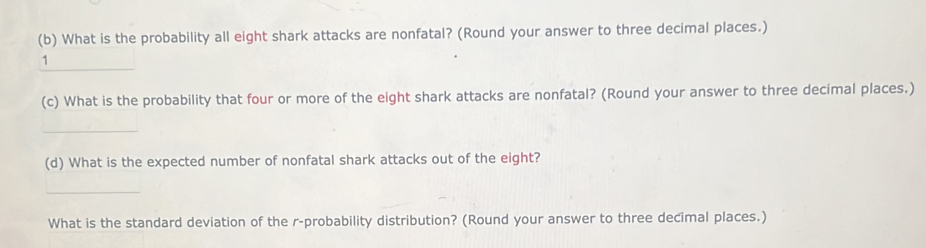 What is the probability all eight shark attacks are nonfatal? (Round your answer to three decimal places.) 
_ 
1 
(c) What is the probability that four or more of the eight shark attacks are nonfatal? (Round your answer to three decimal places.) 
_ 
(d) What is the expected number of nonfatal shark attacks out of the eight? 
_ 
What is the standard deviation of the r -probability distribution? (Round your answer to three decimal places.)