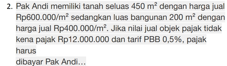 Pak Andi memiliki tanah seluas 450m^2 dengan harga jual
Rp600.000/m^2 sedangkan luas bangunan 200m^2 dengan 
harga jual Rp4 400.000/m^2. Jika nilai jual objek pajak tidak 
kena pajak Rp12.000.000 dan tarif PBB 0,5%, pajak 
harus 
dibayar Pak Andi...