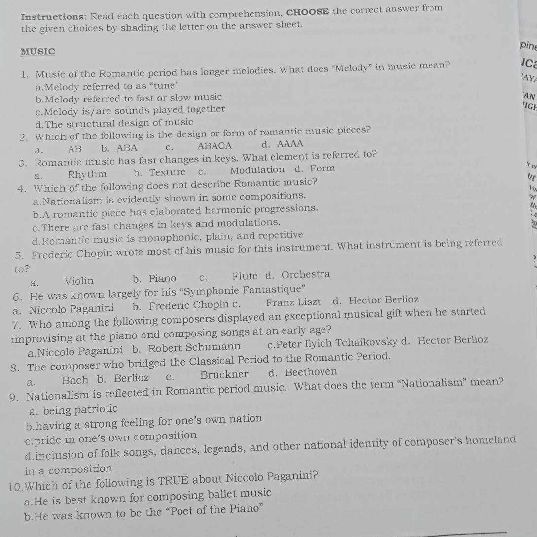 Instructions: Read each question with comprehension, CHOOSE the correct answer from
the given choices by shading the letter on the answer sheet.
MUSIC
'pine
1. Music of the Romantic period has longer melodies. What does “Melody” in music mean?
IC
AYA
a.Melody referred to as “tune’
b.Melody referred to fast or slow music
AN
c.Melody is/are sounds played together
IGH
d.The structural design of music
2. Which of the following is the design or form of romantic music pieces?
a. AB b. ABA C. ABACA d. AAAA
3. Romantic music has fast changes in keys. What element is referred to?
a. Rhythm b. Texture C. Modulation d. Form
*c of
4. Which of the following does not describe Romantic music?
a.Nationalism is evidently shown in some compositions.
Df
b.A romantic piece has elaborated harmonic progressions.
Is
c.There are fast changes in keys and modulations.
20
d.Romantic music is monophonic, plain, and repetitive
5. Frederic Chopin wrote most of his music for this instrument. What instrument is being referred
to?
a. Violin b. Piano C. Flute d. Orchestra
6. He was known largely for his “Symphonie Fantastique”
a. Niccolo Paganini b. Frederic Chopin c. Franz Liszt d. Hector Berlioz
7. Who among the following composers displayed an exceptional musical gift when he started
improvising at the piano and composing songs at an early age?
a.Niccolo Paganini b. Robert Schumann c.Peter Ilyich Tchaikovsky d. Hector Berlioz
8. The composer who bridged the Classical Period to the Romantic Period.
a. Bach b. Berlioz C. Bruckner d. Beethoven
9. Nationalism is reflected in Romantic period music. What does the term “Nationalism” mean?
a. being patriotic
b.having a strong feeling for one’s own nation
c.pride in one’s own composition
d.inclusion of folk songs, dances, legends, and other national identity of composer's homeland
in a composition
10.Which of the following is TRUE about Niccolo Paganini?
a.He is best known for composing ballet music
b.He was known to be the “Poet of the Piano”