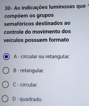 30- As indicações luminosas que 
compõem os grupos
semafóricos destinados ao
controle do movimento dos
veículos possuem formato
A - circular ou retangular.
B - retangular.
C - circular.
D - quadrado.