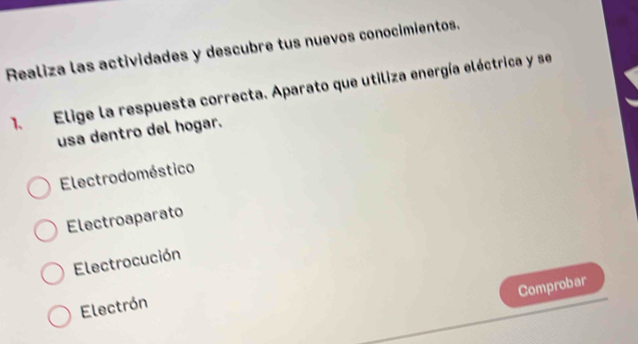 Realiza las actividades y descubre tus nuevos conocimientos.
1. Elige la respuesta correcta. Aparato que utiliza energía eléctrica y se
usa dentro del hogar.
Electrodoméstico
Electroaparato
Electrocución
Comprobar
Electrón