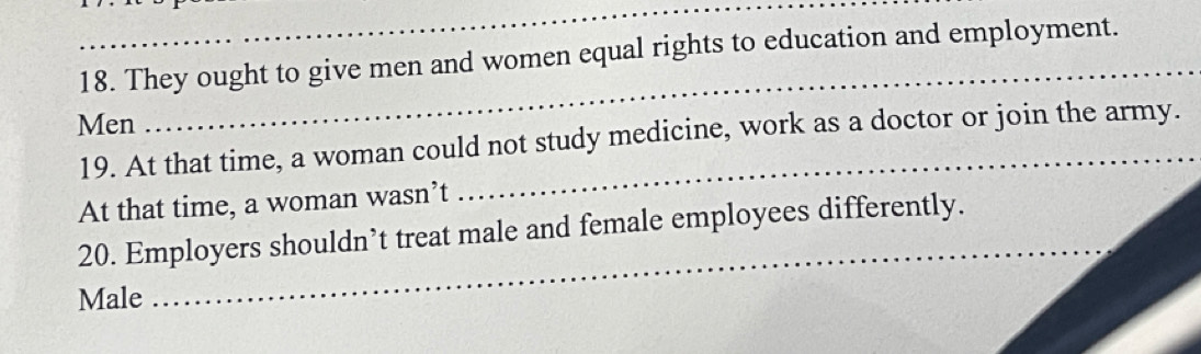 They ought to give men and women equal rights to education and employment. 
Men 
_ 
19. At that time, a woman could not study medicine, work as a doctor or join the army. 
At that time, a woman wasn’t 
20. Employers shouldn’t treat male and female employees differently. 
Male 
_