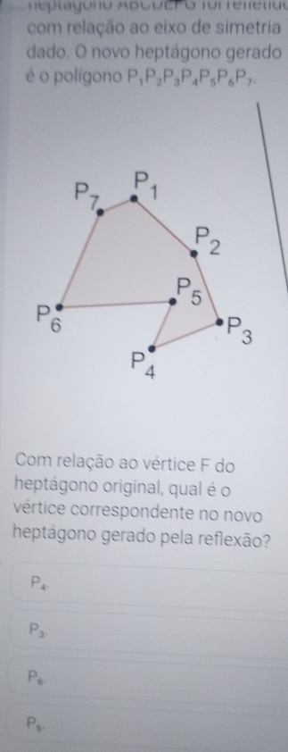 com relação ao eixo de simetria
dado. O novo heptágono gerado
é o polígono P_1P_2P_3P_4P_5P_6P_7.
Com relação ao vértice F do
heptágono original, qual é o
vértice correspondente no novo
heptágono gerado pela reflexão?
P_4.
P_3.
P_6.
P_5.