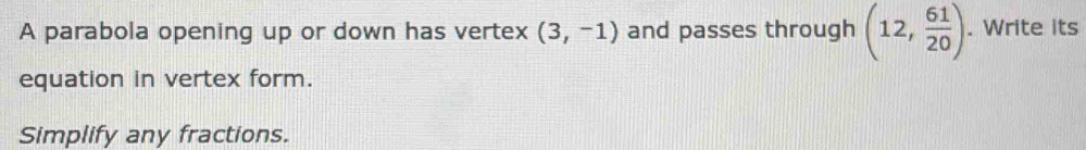 A parabola opening up or down has vertex (3,-1) and passes through (12, 61/20 ). Write its 
equation in vertex form. 
Simplify any fractions.