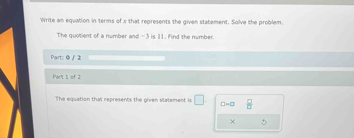 Write an equation in terms of x that represents the given statement. Solve the problem. 
The quotient of a number and -3 is 11. Find the number. 
Part: 0 / 2 
Part 1 of 2 
The equation that represents the given statement is □. □ =□  □ /□  
×