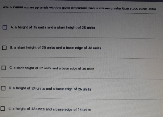 which THIUDE square pyramids with the given dimensions have a volume greater than 5,000 cubic units?
_
A. a height of 15 units and a slant height of 25 units
_
B. a slant height of 25 units and a base edge of 48 units
_
C. a slant height of 17 units and a base edge of 30 units
_
D. a height of 24 units and a base edge of 26 units
_
E. a height of 48 units and a base edge of 14 units