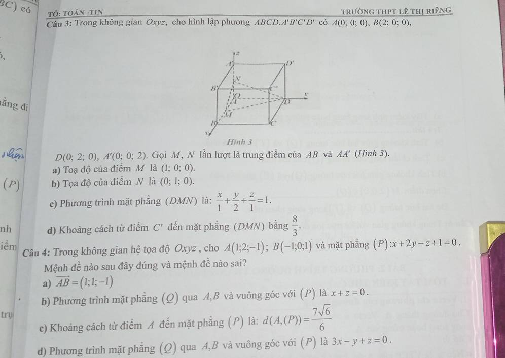 3C) có Tỏ: TOáN -TIN trường thPt lê thị riêng
Câu 3: Trong không gian Oxyz, cho hình lập phương ABCD.A' B'C'D' có A(0;0;0),B(2;0;0),
).
lằng đi
D(0;2;0),A'(0;0;2). Gọi M, N lần lượt là trung điểm của AB và AA' (Hình 3).
a) Toạ độ của điểm M là (1;0;0).
(P) b) Tọa độ của điểm N là (0;1;0).
c) Phương trình mặt phẳng (DMN) là:  x/1 + y/2 + z/1 =1.
nh d) Khoảng cách từ điểm C' đến mặt phẳng (DMN) bằng  8/3 .
iềm  Câu 4: Trong không gian hệ tọa độ Oxyz , cho A(1;2;-1);B(-1;0;1) và mặt phẳng (P) :x+2y-z+1=0.
Mệnh đề nào sau đây đúng và mệnh đề nào sai?
a) vector AB=(1;1;-1)
b) Phương trình mặt phẳng (Q) qua A,B và vuông góc với (P) là x+z=0.
try
c) Khoảng cách từ điểm A đến mặt phẳng (P) là: d(A,(P))= 7sqrt(6)/6 
d) Phương trình mặt phẳng (Q) qua A,B và vuông góc với (P) là 3x-y+z=0.