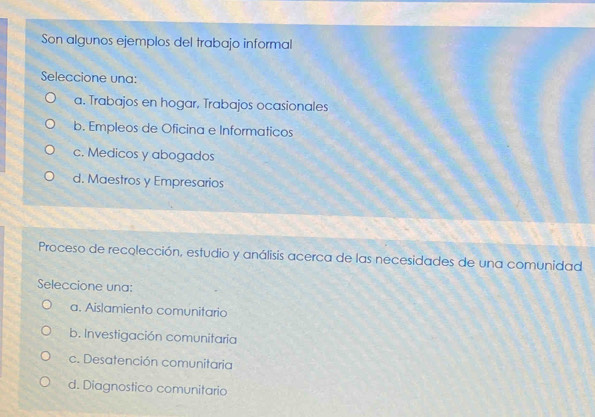 Son algunos ejemplos del trabajo informal
Seleccione una:
a. Trabajos en hogar, Trabajos ocasionales
b. Empleos de Oficina e Informaticos
c. Medicos y abogados
d. Maestros y Empresarios
Proceso de recolección, estudio y análisis acerca de las necesidades de una comunidad
Seleccione una:
a. Aislamiento comunitario
b. Investigación comunitaria
c. Desatención comunitaria
d. Diagnostico comunitario