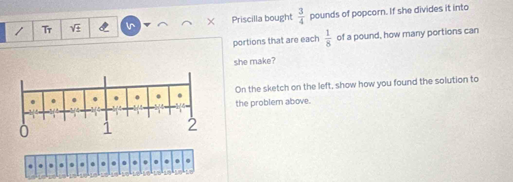 Tr Priscilla bought  3/4  pounds of popcorn. If she divides it into 
portions that are each  1/8  of a pound, how many portions can 
she make? 
On the sketch on the left, show how you found the solution to 
the problem above. 
a 
Vo 1/8 -1/8 1/