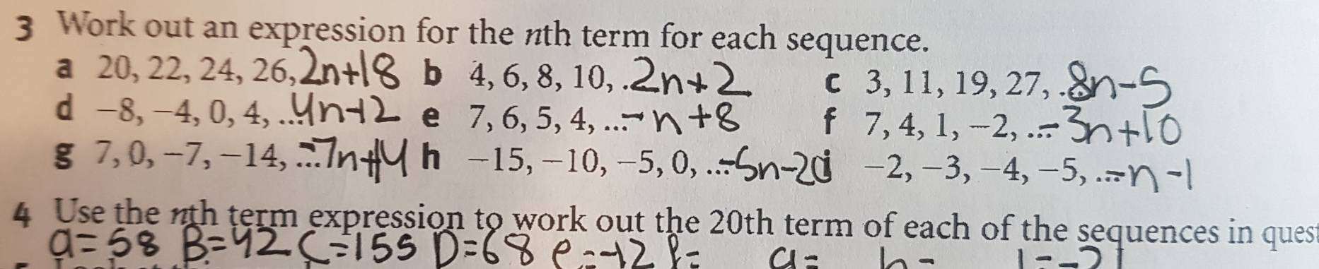 Work out an expression for the nth term for each sequence. 
a 20, 22, 24, 26, b 4, 6, 8, 10, 
c 3, 11, 19, 27, 
d -8, -4, 0, 4, e 7, 6, 5, 4, f 7, 4, 1, -2, 
g 7, 0, -7, -14, hé -15, -10, -5, 0, −2, −3, -4, −5, 
4 Use the 7th term expression to work out the 20th term of each of the sequences in ques