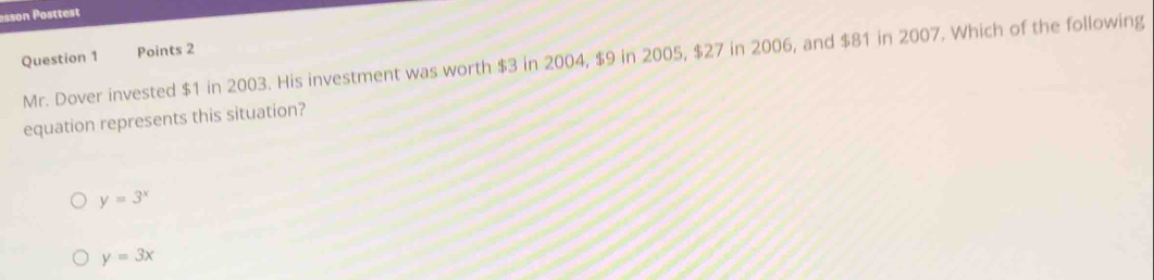 asson Posttest
Question 1 Mr. Dover invested $1 in 2003. His investment was worth $3 in 2004, $9 in 2005, $27 in 2006, and $81 in 2007. Which of the following
Points 2
equation represents this situation?
y=3^x
y=3x