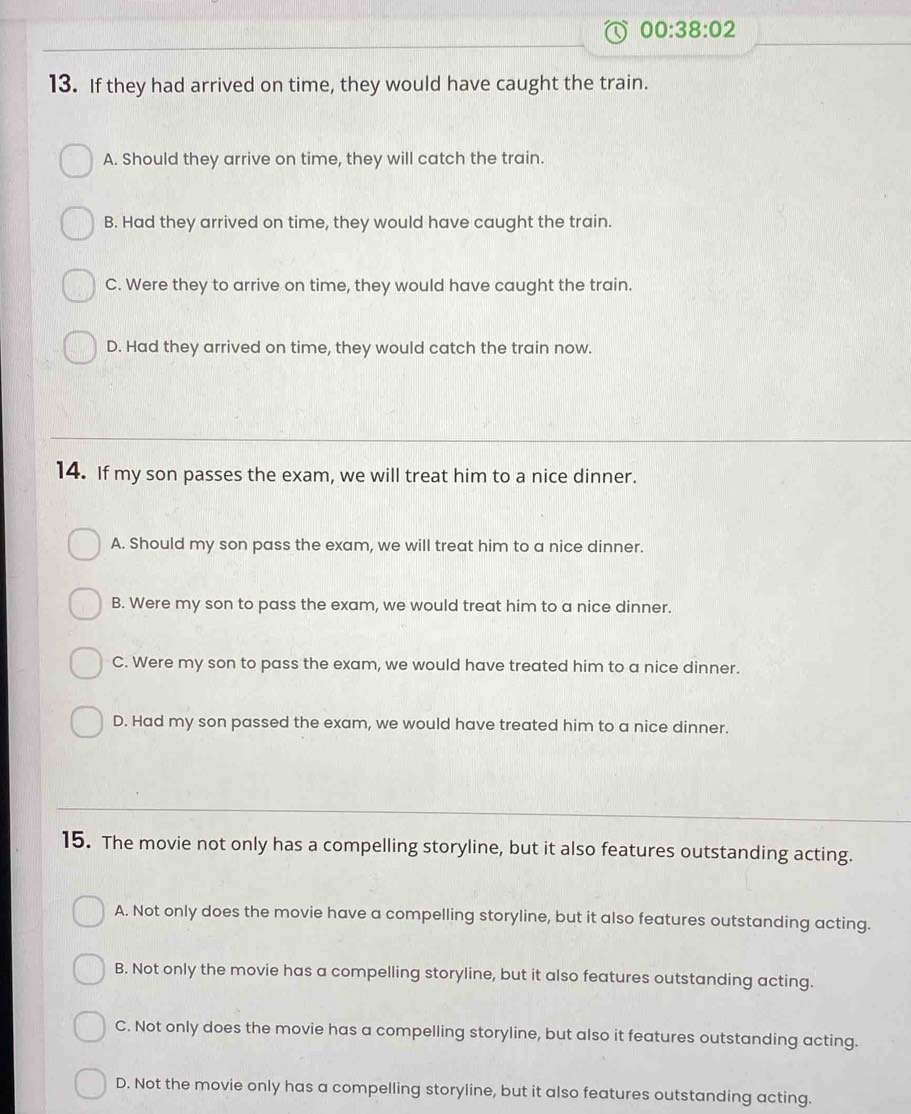 00:38:02 
13. If they had arrived on time, they would have caught the train.
A. Should they arrive on time, they will catch the train.
B. Had they arrived on time, they would have caught the train.
C. Were they to arrive on time, they would have caught the train.
D. Had they arrived on time, they would catch the train now.
14. If my son passes the exam, we will treat him to a nice dinner.
A. Should my son pass the exam, we will treat him to a nice dinner.
B. Were my son to pass the exam, we would treat him to a nice dinner.
C. Were my son to pass the exam, we would have treated him to a nice dinner.
D. Had my son passed the exam, we would have treated him to a nice dinner.
15. The movie not only has a compelling storyline, but it also features outstanding acting.
A. Not only does the movie have a compelling storyline, but it also features outstanding acting.
B. Not only the movie has a compelling storyline, but it also features outstanding acting.
C. Not only does the movie has a compelling storyline, but also it features outstanding acting.
D. Not the movie only has a compelling storyline, but it also features outstanding acting.