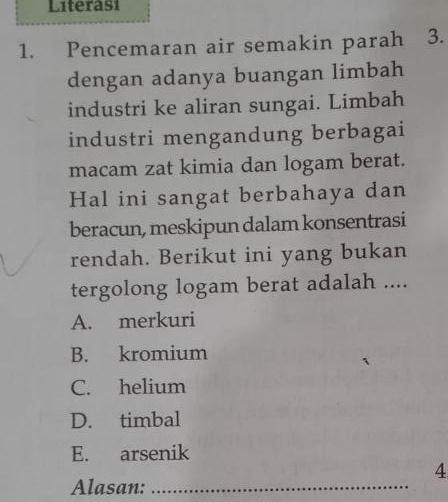 Literasi
1. Pencemaran air semakin parah 3.
dengan adanya buangan limbah
industri ke aliran sungai. Limbah
industri mengandung berbagai
macam zat kimia dan logam berat.
Hal ini sangat berbahaya dan
beracun, meskipun dalam konsentrasi
rendah. Berikut ini yang bukan
tergolong logam berat adalah ....
A. merkuri
B. kromium
C. helium
D. timbal
E. arsenik
4
Alasan:_