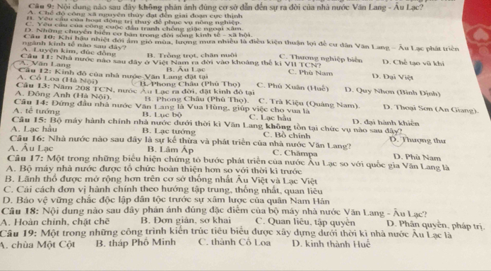 Cầu 9: Nội dung nào sau đây không phản ánh đúng cơ sở dẫn đến sự ra đời của nhà nước Văn Lang - Âu Lạc?
A. Chế độ công xã nguyên thủy đạt đến giai đoạn cực thịnh
B. Yêu cầu của hoạt động trị thuỷ để phục vụ nông nghiệp.
C. Yêu cầu của công cuộc đân tranh chồng giặc ngoại xâm
D. Những chuyển biển cơ bản trong đời sóng kinh tế - xã hội.
Câu 10: Khi hậu nhiệt đới âm gió mùa, lượng mưa nhiều là điều kiện thuận lợi để cư dân Văn Lang - Âu Lạc phát triển
ngành kinh tế nào sau đây?
A. Luyện kim, đúc đồng B. Trồng trọt, chăn nuôi C. Thương nghiệp biển D. Chế tạo vũ khi
A. Văn Lang  Câu 11: Nhà nước nào sau dây ở Việt Nam ra đời vào khoảng thế kỉ VII TCN? C. Phù Nam D. Đại Việt
Cầu 12: Kinh đô của nhà nước Văn Lang đặt tại B. Âu Lạc
B. Phong Châu (Phú Thọ)
A. Cổ Loa (Hà Nội) C. Phú Xuân (Huế) D. Quy Nhơn (Bình Định)
Câu 13: Năm 208 TCN, nước Âu Lạc ra đời, đặt kinh đô tại
A. Đông Anh (Hà Nội). B. Phong Châu (Phủ Thọ). C. Trà Kiệu (Quảng Nam). D. Thoại Sơn (An Giang).
Câu 14: Đứng đầu nhà nước Văn Lang là Vua Hùng, giúp việc cho vua là
A. tễ tướng B. Lục bộ C. Lạc hầu D. đại hành khiến
Câu 15: Bộ máy hành chính nhà nước dưới thời kì Văn Lang không tồn tại chức vụ nào sau đây?
A. Lạc hầu B. Lạc tướng C. Bồ chính D. Thượng thư
Cầu 16: Nhà nước nào sau đây là sự kế thừa và phát triển của nhà nước Văn Lang?
A. Âu Lạc B. Lâm Áp C. Chămpa D. Phù Nam
Câu 17: Một trong những biểu hiện chứng tỏ bước phát triển của nước Âu Lạc so với quốc gia Văn Lang là
A. Bộ máy nhà nước được tổ chức hoàn thiện hơn so với thời kì trước
B. Lãnh thổ được mở rộng hơn trên cơ sở thống nhất Âu Việt và Lạc Việt
C. Cải cách đơn vị hành chính theo hướng tập trung, thống nhất, quan liêu
D. Bảo vệ vững chắc độc lập dân tộc trước sự xâm lược của quân Nam Hán
Câu 18: Nội dung nào sau dây phản ánh đúng đặc điểm của bộ máy nhà nước Văn Lang - Âu Lạc?
A. Hoàn chinh, chặt chế B. Đơn giản, sơ khai C. Quan liêu, tập quyền D. Phân quyễn, pháp trị.
Cầu 19: Một trong những công trình kiến trúc tiêu biểu được xây dựng dưới thời kì nhà nước Âu Lạc là
A. chùa Một Cột B. tháp Phố Minh C. thành Cổ Loa D. kinh thành Huế