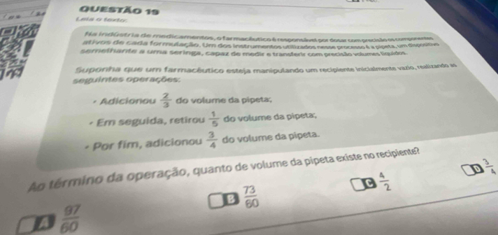 Leis o texto:
Na iridústria de medicamentos, o farmacêutico é responsável por dosar com precísão os componentes
ativois de cada formulação. Um dos instrumentos utilizados nesse processo é a pípeta, um dispositivo
serretrante a uma seringa, capaz de medir e transferir com precísião volumes líquidos.
Suponha que um farmacêutico esteja manipulando um recipiente inicialmente vazio, realizando as
seguintes operações:
Adicionou  2/3  do volume da pipeta;
Em seguida, retirou  1/5  do volume da pipeta;
Por fim, adicionou  3/4  do volume da pipeta.
D  3/4 
Ao término da operação, quanto de volume da pipeta existe no recipiente?
C  4/2 
B  73/60 
 97/60 