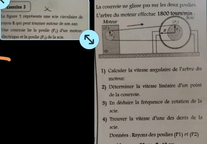 La courroie ne glisse pas sur les deux poulies.
La figure 1 représente une scie circulaire de  L'arbre du moteur effectue 1800 tours/min .
rayon R qui peut tourner autour de son axe. 
Une courroie lie la poulie (P_1) d'un moteur
électrique et la poulie (P_2) de la scie.
1) Calculer la vitesse angulaire de l'arbre du
moteur.
2) Déterminer la vitesse linéaire d'un point
de la courroie.
3) En déduire la fréquence de rotation de la
scie.
4) Trouver la vitesse d'une des dents de la
scie.
Données : Rayons des poulies (P1) et (F2)