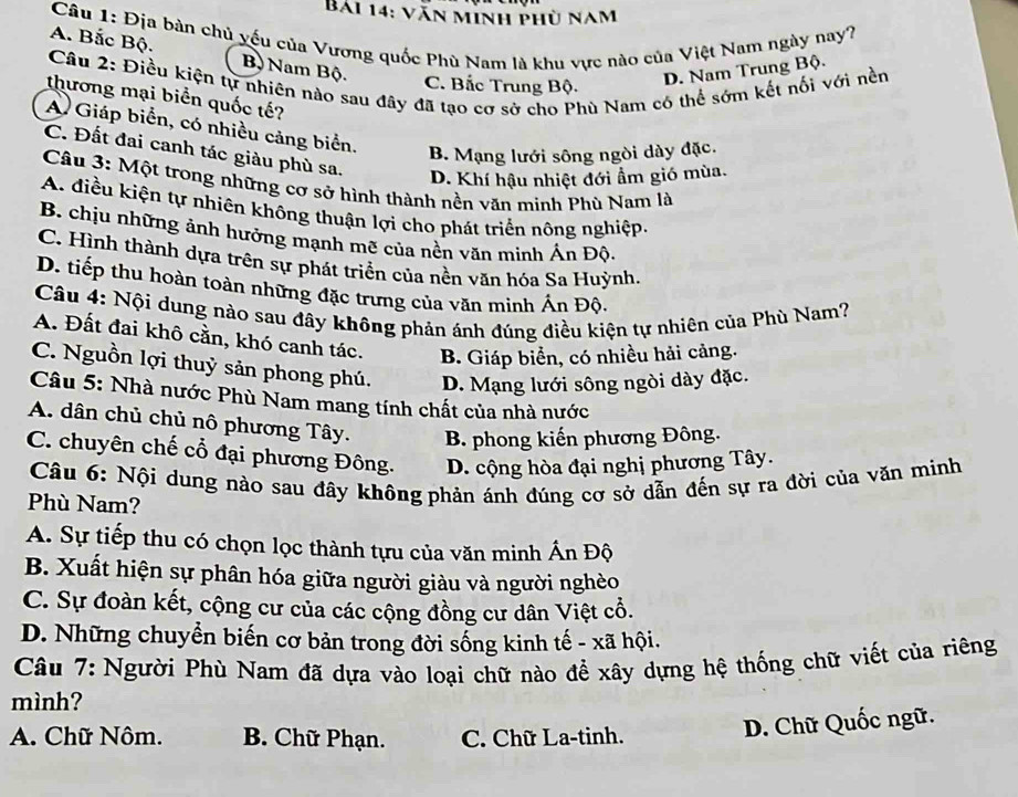 Bái 14: văn minh phù nam
Câu 1: Địa bàn chủ yếu của Vương quốc Phù Nam là khu vực nào của Việt Nam ngày nay?
A. Bắc Bộ. Bộ Nam Bộ.
D. Nam Trung Bộ.
Câu 2: Điều kiện tự nhiên nào sau đây đã tạo cơ sở cho Phù Nam có thể sớm kết nổi với nền
C. Bắc Trung Bộ.
thương mại biển quốc tế?
A Giáp biển, có nhiều cảng biển.
C. Đất đai canh tác giàu phù sa.
B. Mạng lưới sông ngòi dày đặc.
D. Khí hậu nhiệt đới ẩm gió mùa.
Câu 3: Một trong những cơ sở hình thành nền văn minh Phù Nam là
A. điều kiện tự nhiên không thuận lợi cho phát triển nông nghiệp.
B. chịu những ảnh hưởng mạnh mẽ của nền văn minh Ấn Độ.
C. Hình thành dựa trên sự phát triển của nền văn hóa Sa Huỳnh.
D. tiếp thu hoàn toàn những đặc trưng của văn minh Ấn Độ.
Câu 4: Nội dung nào sau đây không phản ánh đúng điều kiện tự nhiên của Phù Nam?
A. Đất đai khô cằn, khó canh tác. B. Giáp biển, có nhiều hải cảng.
C. Nguồn lợi thuỷ sản phong phú. D. Mạng lưới sông ngòi dày đặc.
Câu 5: Nhà nước Phù Nam mang tính chất của nhà nước
A. dân chủ chủ nô phương Tây.  B. phong kiến phương Đông.
C. chuyên chế cổ đại phương Đông. D. cộng hòa đại nghị phương Tây.
Câu 6: Nội dung nào sau đây không phản ánh đúng cơ sở dẫn đến sự ra đời của văn minh
Phù Nam?
A. Sự tiếp thu có chọn lọc thành tựu của văn minh Ấn Độ
B. Xuất hiện sự phân hóa giữa người giàu và người nghèo
C. Sự đoàn kết, cộng cư của các cộng đồng cư dân Việt cổ.
D. Những chuyển biến cơ bản trong đời sống kinh tế - xã hội.
Câu 7: Người Phù Nam đã dựa vào loại chữ nào để xây dựng hệ thống chữ viết của riêng
mình?
A. Chữ Nôm. B. Chữ Phạn. C. Chữ La-tinh.
D. Chữ Quốc ngữ.