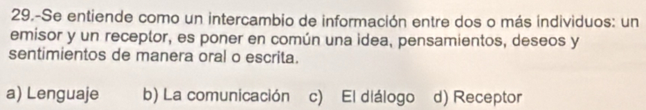 29.-Se entiende como un intercambio de información entre dos o más individuos: un
emisor y un receptor, es poner en común una idea, pensamientos, deseos y
sentimientos de manera oral o escrita.
a) Lenguaje b) La comunicación c) El diálogo d) Receptor