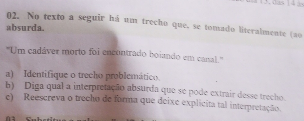 115, das 14 às 
02. No texto a seguir há um trecho que, se tomado literalmente (ao 
absurda. 
''Um cadáver morto foi encontrado boiando em canal.'' 
a) Identifique o trecho problemático. 
b) Diga qual a interpretação absurda que se pode extrair desse trecho. 
c) Reescreva o trecho de forma que deixe explicita tal interpretação.