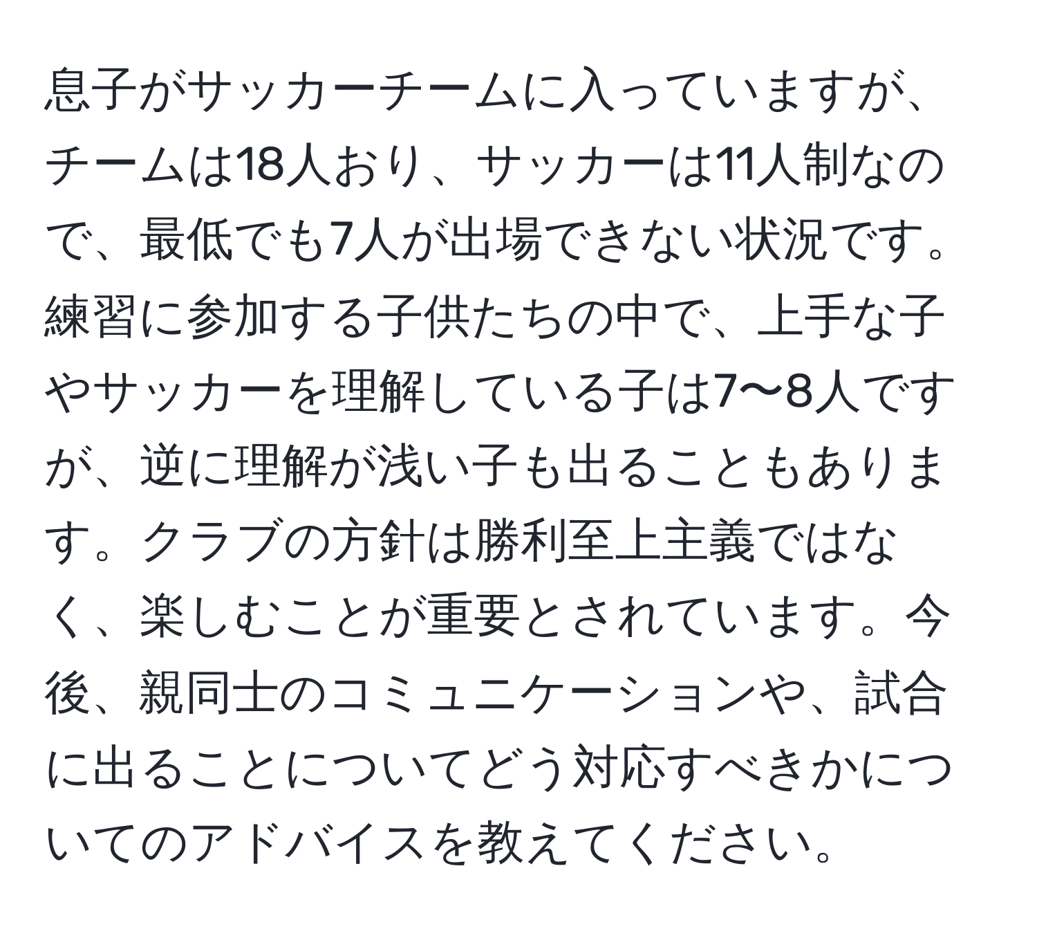 息子がサッカーチームに入っていますが、チームは18人おり、サッカーは11人制なので、最低でも7人が出場できない状況です。練習に参加する子供たちの中で、上手な子やサッカーを理解している子は7〜8人ですが、逆に理解が浅い子も出ることもあります。クラブの方針は勝利至上主義ではなく、楽しむことが重要とされています。今後、親同士のコミュニケーションや、試合に出ることについてどう対応すべきかについてのアドバイスを教えてください。