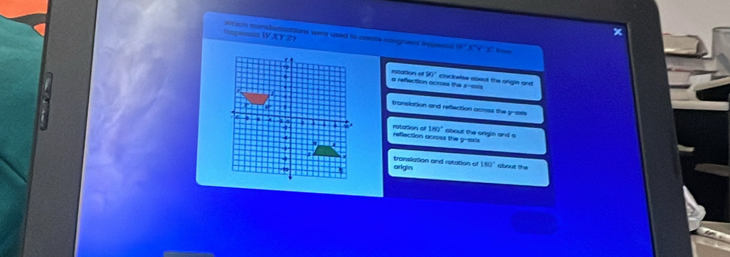 x
tropassed Which translomnations were used to cesate congraent iropessa W XY Z? w°
ratation of 90°
cloclowise about the origin and
a refection across the 2 -ssis
translation and reflection across the y-axis
rotation ol 180° about the origin and a
reflection across the y-axis
translation and retation of
origin 180° about the