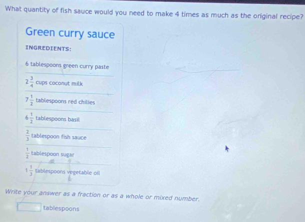 What quantity of fish sauce would you need to make 4 times as much as the original recipe? 
Green curry sauce 
INGREDIENTS: 
_
6 tablespoons green curry paste
2 3/4  cups coconut milk 
_
7 1/2  tablespoons red chilies
6 1/2  tablespoons basil
 2/3  tablespoon fish sauce
 1/2  tablespoon sugar
1 1/3  tablespoons vegetable oil 
Write your answer as a fraction or as a whole or mixed number. 
tablespoons