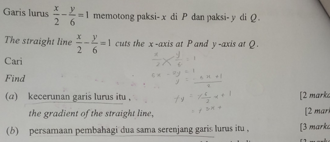 Garis lurus  x/2 - y/6 =1 memotong paksi- x di P dan paksi- y di Q.
The straight line  x/2 - y/6 =1 cuts the x-axis at P and y-axis at Q.
Cari
Find
(a) kecerunan garis lurus itu , [2 marka
the gradient of the straight line, [2 marl
(b) persamaan pembahagi dua sama serenjang garis lurus itu , [3 mark