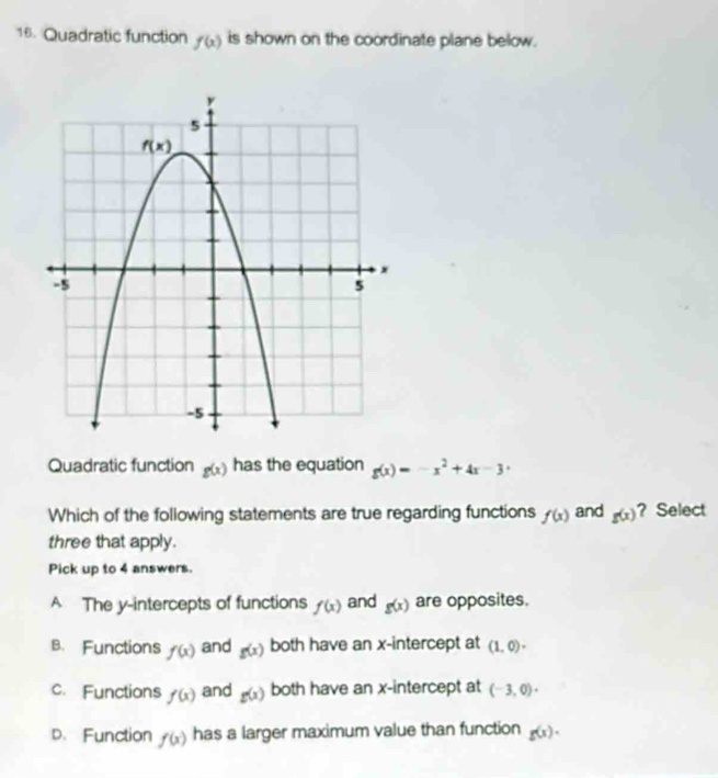 Quadratic function f(x) is shown on the coordinate plane below.
Quadratic function g(x) has the equation g(x)=-x^2+4x-3
Which of the following statements are true regarding functions f(x) and g(x) ? Select
three that apply.
Pick up to 4 answers.
A The y-intercepts of functions f(x) and g(x) are opposites.
B. Functions f(x) and g(x) both have an x-intercept at (1,0)·
c. Functions f(x) and g(x) both have an x-intercept at (-3,0)·
D. Function f(x) has a larger maximum value than function g(x).