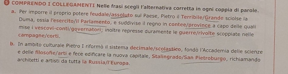 COMPRENDO I COLLEGAMENTI Nelle frasi scegli l'alternativa corretta in ogni coppia di parole. 
a. Per imporre il proprio potere feudale/assoluto sul Paese, Pietro il Terribile/Grande sciolse la 
Duma, ossía l’esercito/il Parlamento, e suddivise il regno in contee/province a capo delle quali 
mise i vescovi-conti/governatori; inoltre represse duramente le guerre/rivolte scoppiate nelle 
campagne/corti. 
b. In ambito culturale Pietro I riformò il sistema decimale/scolastico, fondò l'Accademia delle scienze 
e delle filosofie/arti e fece edificare la nuova capitale, Stalingrado/San Pietroburgo, richiamando 
architetti e artisti da tutta la Russía/l’Europa.