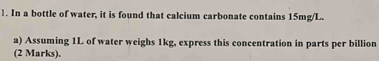 In a bottle of water, it is found that calcium carbonate contains 15mg/L. 
a) Assuming 1L of water weighs 1kg, express this concentration in parts per billion 
(2 Marks).