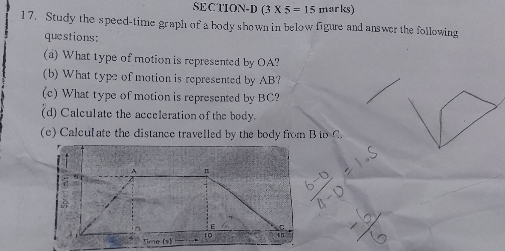 SECTION-D (3* 5=15 marks) 
17. Study the speed-time graph of a body shown in below figure and answer the following 
questions: 
(a) What type of motion is represented by OA? 
(b) What type of motion is represented by AB? 
(c) What type of motion is represented by BC? 
(d) Calculate the acceleration of the body. 
(e) Calculate the distance travelled by the body from B to C.