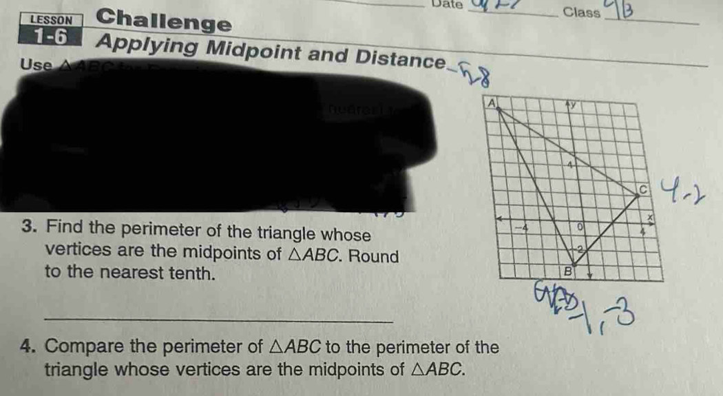 Date _Class 
LESSON Challenge 
_ 
1-6 Applying Midpoint and Distance 
Use △ABC
 
_ 
nearerit 
A ↑y 
4
c
3. Find the perimeter of the triangle whose
-4 0 X
vertices are the midpoints of △ ABC. Round 
2 
to the nearest tenth. B
_ 
4. Compare the perimeter of △ ABC to the perimeter of the 
triangle whose vertices are the midpoints of △ ABC.