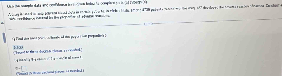 Use the sample data and confidence level given below to complete parts (a) through (d). 
A drug is used to help prevent blood clots in certain patients. In clinical trials, among 4739 patients treated with the drug, 187 developed the adverse reaction of nausea. Construct a
90% confidence interval for the proportion of adverse reactions. 
a) Find the best point estimate of the population proportion p.
0.039
(Round to three decimal places as needed.) 
b) Identify the value of the margin of error E
E=□
(Round to three decimal places as needed.)