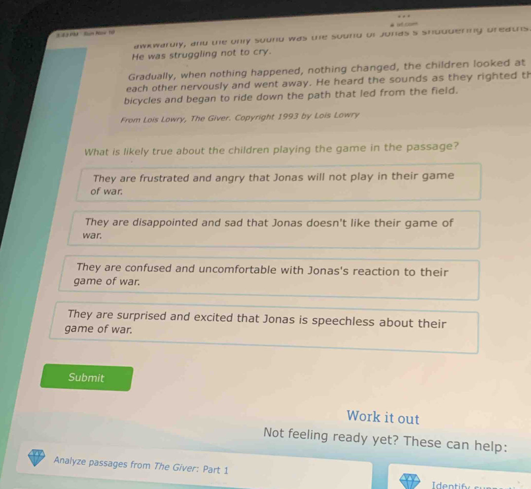 3.63 Pk Sun Plow 10
awkwardly, and the only sound was the sound of jonds's shuddering preaths
He was struggling not to cry.
Gradually, when nothing happened, nothing changed, the children looked at
each other nervously and went away. He heard the sounds as they righted th
bicycles and began to ride down the path that led from the field.
From Lois Lowry, The Giver. Copyright 1993 by Lois Lowry
What is likely true about the children playing the game in the passage?
They are frustrated and angry that Jonas will not play in their game
of war.
They are disappointed and sad that Jonas doesn't like their game of
war.
They are confused and uncomfortable with Jonas's reaction to their
game of war.
They are surprised and excited that Jonas is speechless about their
game of war.
Submit
Work it out
Not feeling ready yet? These can help:
Analyze passages from The Giver: Part 1