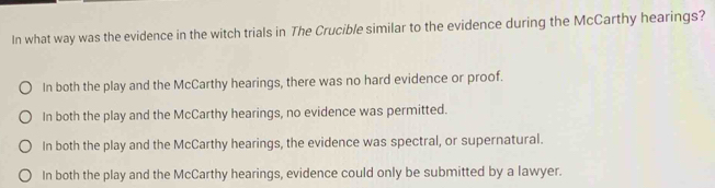 In what way was the evidence in the witch trials in The Crucible similar to the evidence during the McCarthy hearings?
In both the play and the McCarthy hearings, there was no hard evidence or proof.
In both the play and the McCarthy hearings, no evidence was permitted.
In both the play and the McCarthy hearings, the evidence was spectral, or supernatural.
In both the play and the McCarthy hearings, evidence could only be submitted by a lawyer.