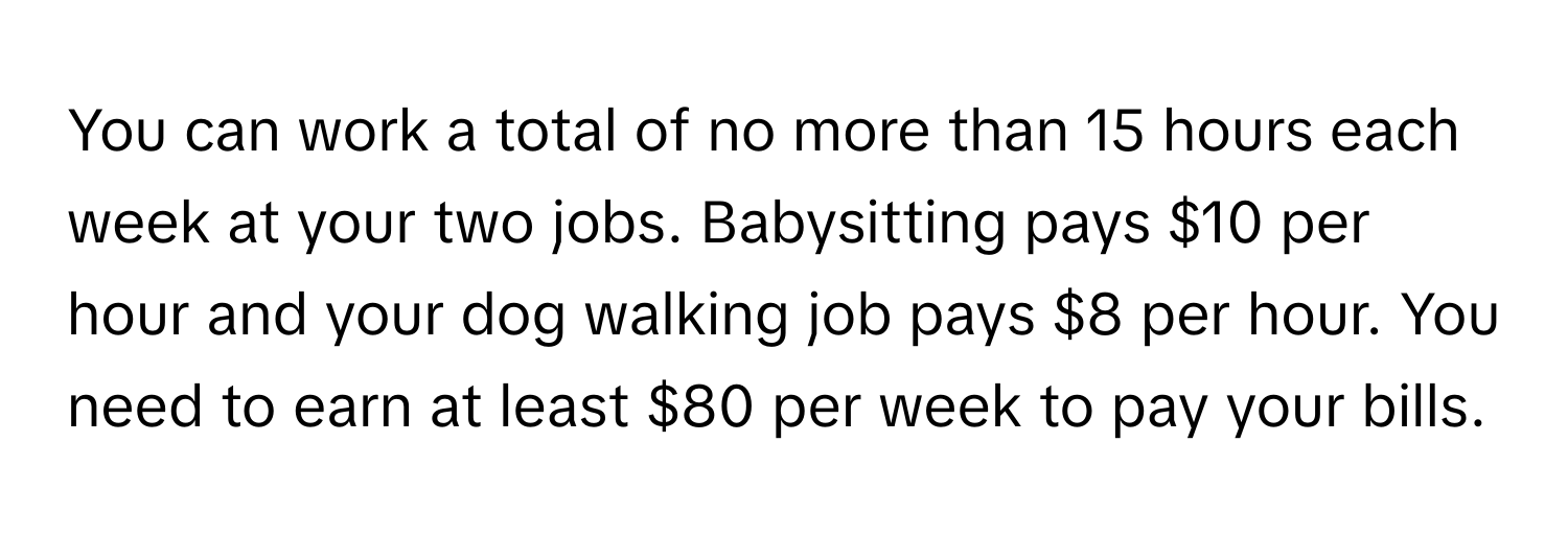 You can work a total of no more than 15 hours each week at your two jobs. Babysitting pays $10 per hour and your dog walking job pays $8 per hour. You need to earn at least $80 per week to pay your bills.