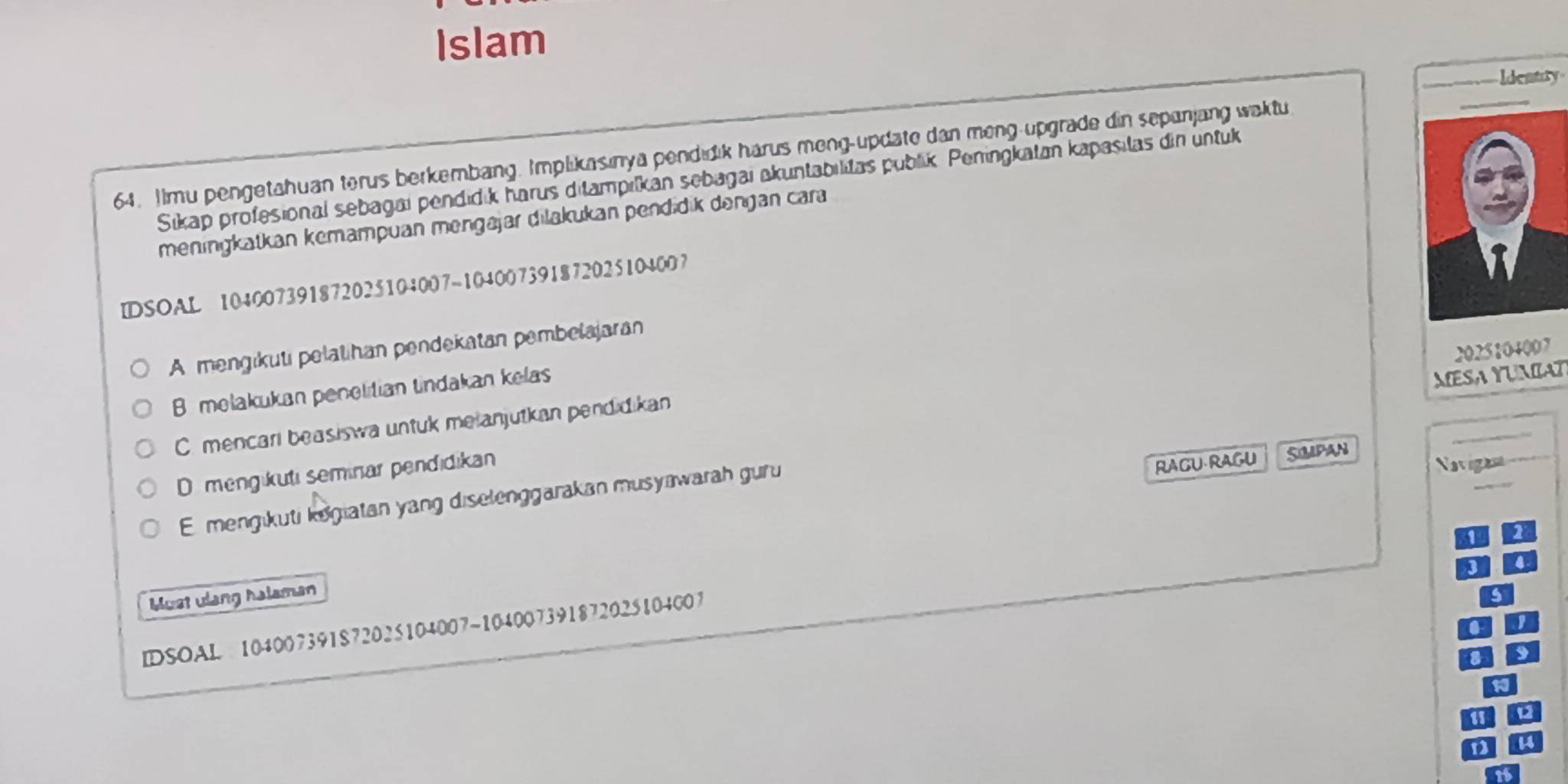 Islam
Ideatry
64. IImu pengetahuan terus berkembang. Implikasinya pendidik harus meng-update dan meng-upgrade din sepanjang wektu
Sikap profesional sebagai pendidik harus ditampilkan sebagai akuntabilitas publik. Peningkatan kapasitas din untuk
meningkatkan kemampuan mengäjar dilakukan pendidik dengan cara
IDSOAL 104007391872025104007 -104007391872025104007
A mengikuti pelatihan pendekatan pembelajaran
2025104007
B melakukan penelitian tindakan kelas
MESA YUMIAT
C. mencari beasiswa untuk melanjutkan pendidikan
Dmengikuti seminar pendidikan
RAGU RAGU SOUPAN
Emengikuti kogiatan yang diselenggarakan musyawarah guru
Navigan
1
I 4
Must ulang halaman
IDSOAL 104007391 $72025104007 ~104007391872025104007