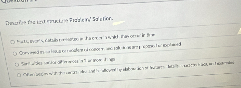 Quest
Describe the text structure Problem/ Solution.
Facts, events, details presented in the order in which they occur in time
Conveyed as an issue or problem of concern and solutions are proposed or explained
Similarities and/or differences in 2 or more things
Often begins with the central idea and is followed by elaboration of features, details, characteristics, and examples