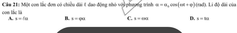 Một con lắc đơn có chiều dài ℓ dao động nhỏ với phương trình alpha =alpha _0cos (omega t+varphi )(rad). Li độ dài của
con lắc là
A. s=(alpha B. s=varphi alpha C. s=omega alpha D. s=talpha