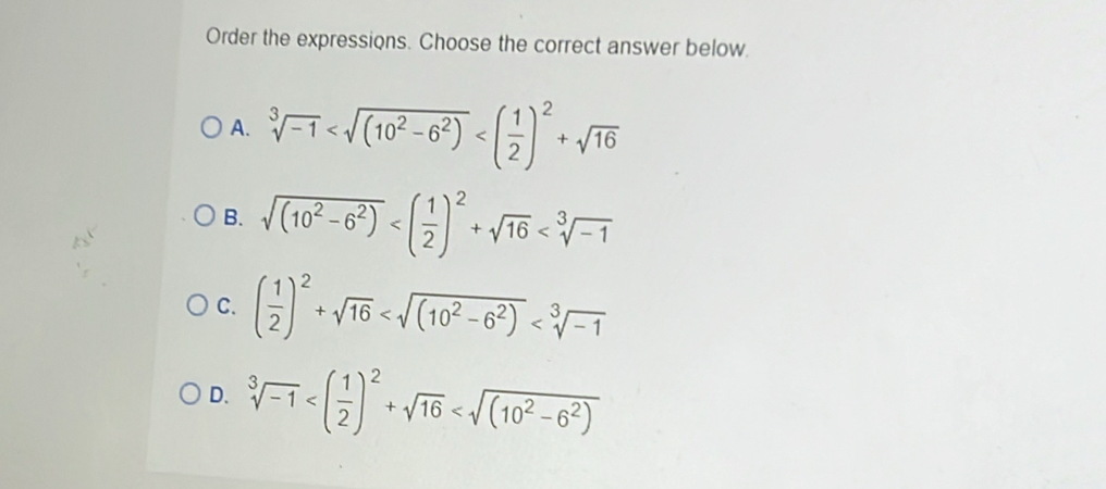 Order the expressions. Choose the correct answer below.
A. sqrt[3](-1)
B. sqrt((10^2-6^2))
C. ( 1/2 )^2+sqrt(16)
D. sqrt[3](-1)