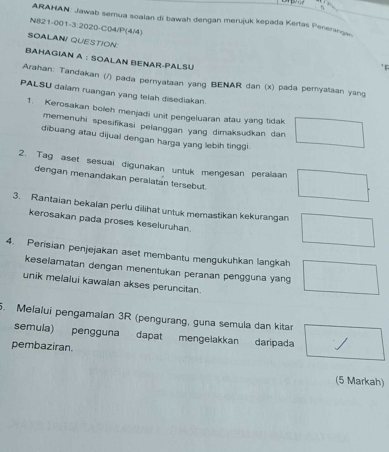 Drplof 
5 
ARAHAN: Jawab semua soalan di bawah dengan merujuk kepada Kertas Penerangan 
N821-001-3:2020-C04/P(4/4) 
SOALANI QUESTION: 
BAHAGIAN A ： SOALAN BENAR-PALSU 
F 
Arahan: Tandakan (/) pada pernyataan yang BENAR dan (x) pada pernyataan yang 
PALSU dalam ruangan yang telah disediakan. 
1. Kerosakan boleh menjadi unit pengeluaran atau yang tidak 
memenuhi spesifikasi pelanggan yang dimaksudkan dan 
dibuang atau dijual dengan harga yang lebih tinggi. 
2. Tag aset sesuai digunakan untuk mengesan peralaan 
dengan menandakan peralatan tersebut. 
3. Rantaian bekalan perlu dilihat untuk memastikan kekurangan 
kerosakan pada proses keseluruhan. 
4. Perisian penjejakan aset membantu mengukuhkan langkah 
keselamatan dengan menentukan peranan pengguna yang 
unik melalui kawalan akses peruncitan. 
5. Melalui pengamalan 3R (pengurang, guna semula dan kitar 
semula) pengguna dapat mengelakkan daripada 
pembaziran. 
(5 Markah)